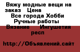 Вяжу модные вещи на заказ › Цена ­ 3000-10000 - Все города Хобби. Ручные работы » Вязание   . Ингушетия респ.